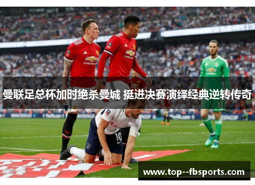 曼联足总杯加时绝杀曼城 挺进决赛演绎经典逆转传奇