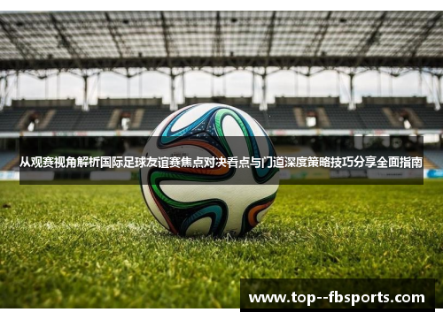 从观赛视角解析国际足球友谊赛焦点对决看点与门道深度策略技巧分享全面指南 从观赛视角解析国际足球友谊赛焦点对决看点与门道深度策略技巧分享全面指南