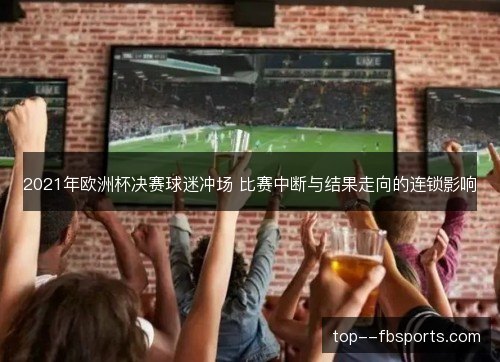 2021年欧洲杯决赛球迷冲场 比赛中断与结果走向的连锁影响 2021年欧洲杯决赛球迷冲场 比赛中断与结果走向的连锁影响